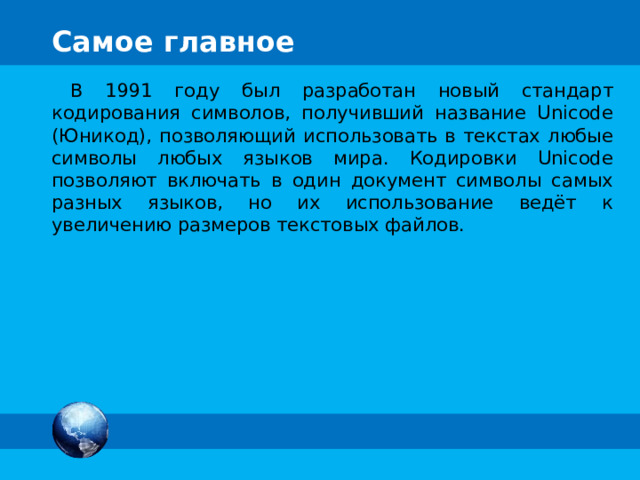 Самое главное В 1991 году был разработан новый стандарт кодирования символов, получивший название Unicode (Юникод), позволяющий использовать в текстах любые символы любых языков мира. Кодировки Unicode позволяют включать в один документ символы самых разных языков, но их использование ведёт к увеличению размеров текстовых файлов. 