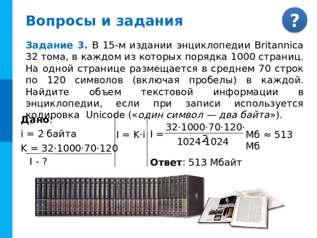 Вопросы и задания Задание 3. В 15-м издании энциклопедии Britannica 32 тома, в каждом из которых порядка 1000 страниц. На одной странице размещается в среднем 70 строк по 120 символов (включая пробелы) в каждой. Найдите объем текстовой информации в энциклопедии, если при записи используется кодировка Unicode (« один символ — два байта »). Дано : i = 2 байта K = 32·1000·70·120 32·1000·70·120·2 I = I = K·i Мб ≈ 513 Мб 1024·1024 Комментарии Задача с разобранным решением I - ? Ответ : 513 Мбайт 16 