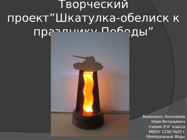 Творческий проект”Шкатулка-обелиск к празднику Победы” Выполнил: Косолапов Иван Витальевич Ученик 9”A” класса МБОУ СОШ №20 г. Минеральные Воды
