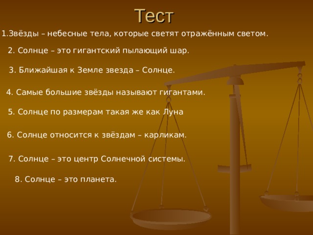 Тест 1.Звёзды – небесные тела, которые светят отражённым светом. 2. Солнце – это гигантский пылающий шар. 3. Ближайшая к Земле звезда – Солнце. 4. Самые большие звёзды называют гигантами. 5. Солнце по размерам такая же как Луна 6. Солнце относится к звёздам – карликам. 7. Солнце – это центр Солнечной системы. 8. Солнце – это планета. 