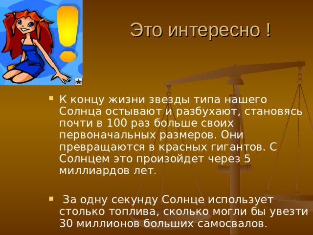 Это интересно ! К концу жизни звезды типа нашего Солнца остывают и разбухают, становясь почти в 100 раз больше своих первоначальных размеров. Они превращаются в красных гигантов. С Солнцем это произойдет через 5 миллиардов лет.   За одну секунду Солнце использует столько топлива, сколько могли бы увезти 30 миллионов больших самосвалов.   