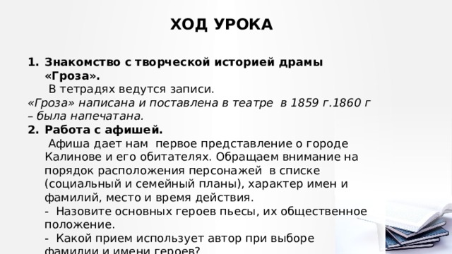 ХОД УРОКА Знакомство с творческой историей драмы «Гроза».   В тетрадях ведутся записи. «Гроза» написана и поставлена в театре в 1859 г.1860 г – была напечатана. Работа с афишей.   Афиша дает нам первое представление о городе Калинове и его обитателях. Обращаем внимание на порядок расположения персонажей в списке (социальный и семейный планы), характер имен и фамилий, место и время действия.  - Назовите основных героев пьесы, их общественное положение.  - Какой прием использует автор при выборе фамилии и имени героев?  - Попробуйте расшифровать фамилии действующих лиц. 