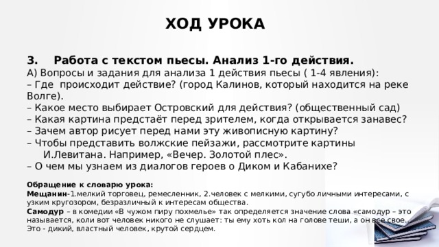ХОД УРОКА 3. Работа с текстом пьесы. Анализ 1-го действия.  А) Вопросы и задания для анализа 1 действия пьесы ( 1-4 явления): – Где происходит действие? (город Калинов, который находится на реке Волге). – Какое место выбирает Островский для действия? (общественный сад) – Какая картина предстаёт перед зрителем, когда открывается занавес? – Зачем автор рисует перед нами эту живописную картину? – Чтобы представить волжские пейзажи, рассмотрите картины И.Левитана. Например, «Вечер. Золотой плес». – О чем мы узнаем из диалогов героев о Диком и Кабанихе?  Обращение к словарю урока: Мещанин -1.мелкий торговец, ремесленник, 2.человек с мелкими, сугубо личными интересами, с узким кругозором, безразличный к интересам общества. Самодур – в комедии «В чужом пиру похмелье» так определяется значение слова «самодур – это называется, коли вот человек никого не слушает: ты ему хоть кол на голове теши, а он все свое… Это - дикий, властный человек, крутой сердцем. 