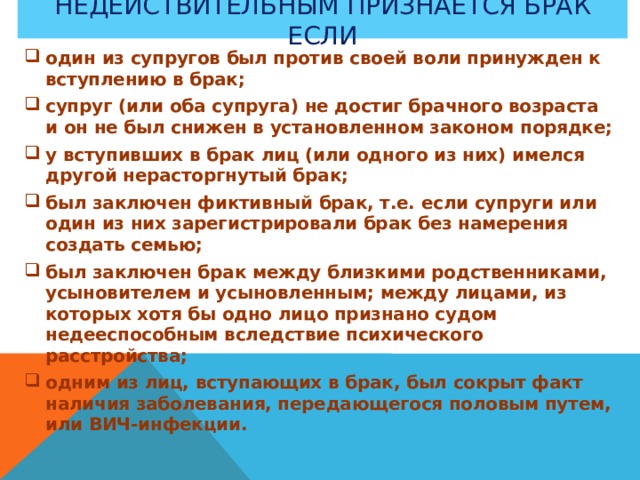 Недействительным признается брак если один из супругов был против своей воли принужден к вступлению в брак; супруг (или оба супруга) не достиг брачного возраста и он не был снижен в установленном законом порядке; у вступивших в брак лиц (или одного из них) имелся другой нерасторгнутый брак; был заключен фиктивный брак, т.е. если супруги или один из них зарегистрировали брак без намерения создать семью; был заключен брак между близкими родственниками, усыновителем и усыновленным; между лицами, из которых хотя бы одно лицо признано судом недееспособным вследствие психического расстройства; одним из лиц, вступающих в брак, был сокрыт факт наличия заболевания, передающегося половым путем, или ВИЧ-инфекции.  
