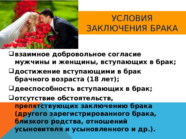 Условия заключения брака взаимное добровольное согласие мужчины и женщины, вступающих в брак; достижение вступающими в брак брачного возраста (18 лет); дееспособность вступающих в брак; отсутствие обстоятельств, препятствующих заключению брака (другого зарегистрированного брака, близкого родства, отношений усыновителя и усыновленного и др.). 