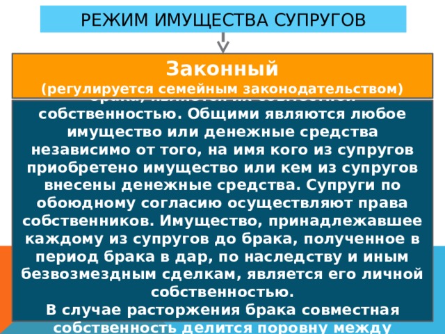 Режим имущества супругов Законный (регулируется семейным законодательством) Имущество, нажитое супругами во время брака, является их совместной собственностью. Общими являются любое имущество или денежные средства независимо от того, на имя кого из супругов приобретено имущество или кем из супругов внесены денежные средства. Супруги по обоюдному согласию осуществляют права собственников. Имущество, принадлежавшее каждому из супругов до брака, полученное в период брака в дар, по наследству и иным безвозмездным сделкам, является его личной собственностью. В случае расторжения брака совместная собственность делится поровну между супругами. 