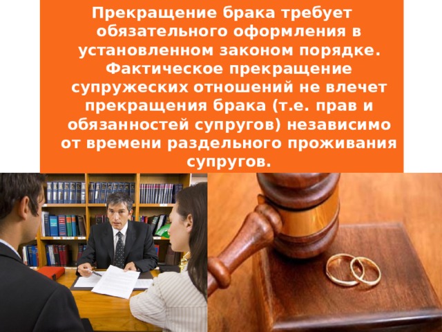 Прекращение брака требует обязательного оформления в установленном законом порядке. Фактическое прекращение супружеских отношений не влечет прекращения брака (т.е. прав и обязанностей супругов) независимо от времени раздельного проживания супругов. 