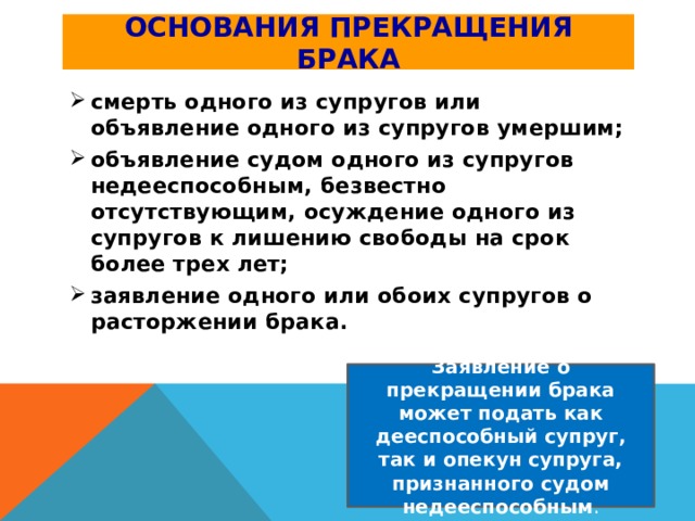 Основания прекращения брака смерть одного из супругов или объявление одного из супругов умершим; объявление судом одного из супругов недееспособным, безвестно отсутствующим, осуждение одного из супругов к лишению свободы на срок более трех лет; заявление одного или обоих супругов о расторжении брака. Заявление о прекращении брака может подать как дееспособный супруг, так и опекун супруга, признанного судом недееспособным . 