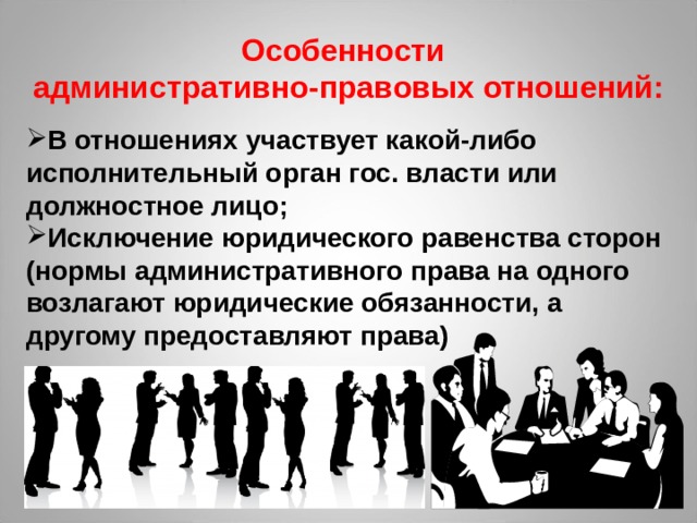  Особенности  административно-правовых отношений: В отношениях участвует какой-либо исполнительный орган гос. власти или должностное лицо; Исключение юридического равенства сторон (нормы административного права на одного возлагают юридические обязанности, а другому предоставляют права) 