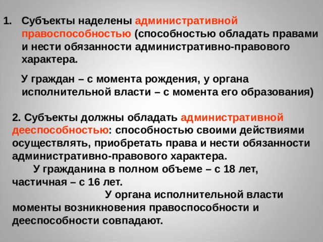 Субъекты наделены административной правоспособностью (способностью обладать правами и нести обязанности административно-правового характера.  У граждан – с момента рождения, у органа исполнительной власти – с момента его образования) 2. Субъекты должны обладать административной дееспособностью : способностью своими действиями осуществлять, приобретать права и нести обязанности административно-правового характера. У гражданина в полном объеме – с 18 лет, частичная – с 16 лет. У органа исполнительной власти моменты возникновения правоспособности и дееспособности совпадают. 
