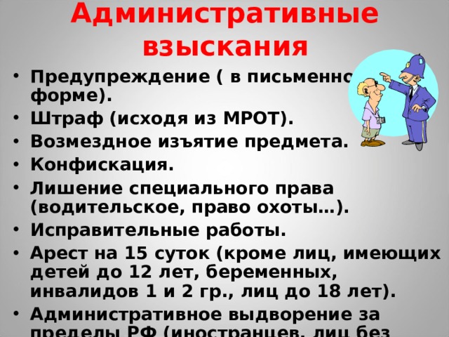 Административные взыскания Предупреждение ( в письменной форме). Штраф (исходя из МРОТ). Возмездное изъятие предмета. Конфискация. Лишение специального права (водительское, право охоты…). Исправительные работы. Арест на 15 суток (кроме лиц, имеющих детей до 12 лет, беременных, инвалидов 1 и 2 гр., лиц до 18 лет). Административное выдворение за пределы РФ (иностранцев, лиц без гражданства). 