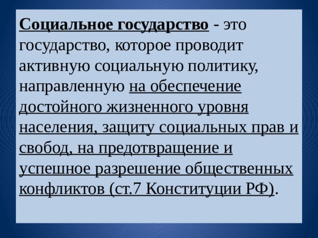 Социальное государство   - это государство, которое проводит активную социальную политику, направленную на обеспечение достойного жизненного уровня населения, защиту социальных прав и свобод, на предотвращение и успешное разрешение общественных конфликтов (ст.7 Конституции РФ) .   