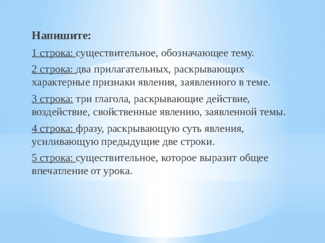 Напишите: 1 строка: существительное, обозначающее тему. 2 строка: два прилагательных, раскрывающих характерные признаки явления, заявленного в теме. 3 строка: три глагола, раскрывающие действие, воздействие, свойственные явлению, заявленной темы. 4 строка: фразу, раскрывающую суть явления, усиливающую предыдущие две строки. 5 строка: существительное, которое выразит общее впечатление от урока. 