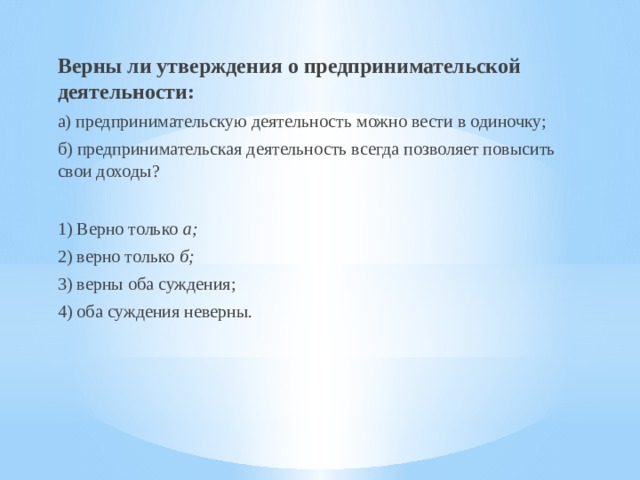 Верны ли утверждения о предпринимательской деятельности: а) предпринимательскую деятельность можно вести в одиночку; б) предпринимательская деятельность всегда позволяет повысить свои доходы? 1) Верно только а; 2) верно только б; 3) верны оба суждения; 4) оба суждения неверны. 