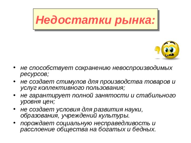 Недостатки рынка: не способствует сохранению невоспроизводимых ресурсов; не создает стимулов для производства товаров и услуг коллективного пользования; не гарантирует полной занятости и стабильного уровня цен; не создает условия для развития науки, образования, учреждений культуры. порождает социальную несправедливость и расслоение общества на богатых и бедных. 