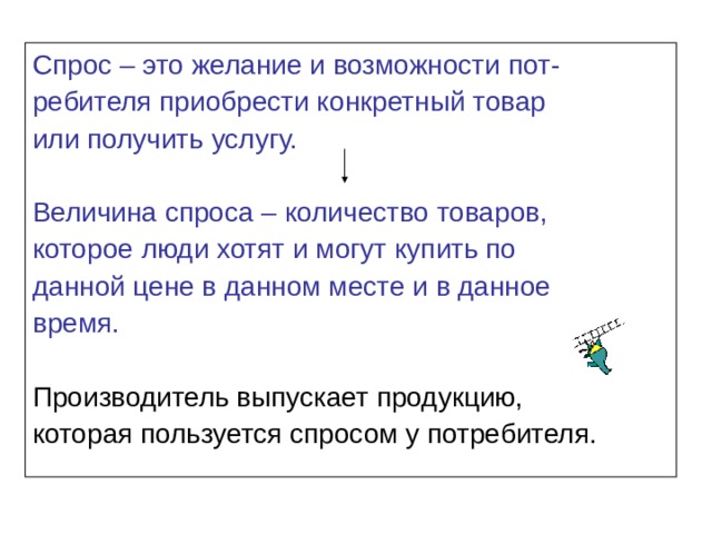 Спрос – это желание и возможности пот- ребителя приобрести конкретный товар или получить услугу. Величина спроса – количество товаров, которое люди хотят и могут купить по данной цене в данном месте и в данное время. Производитель выпускает продукцию, которая пользуется спросом у потребителя. 