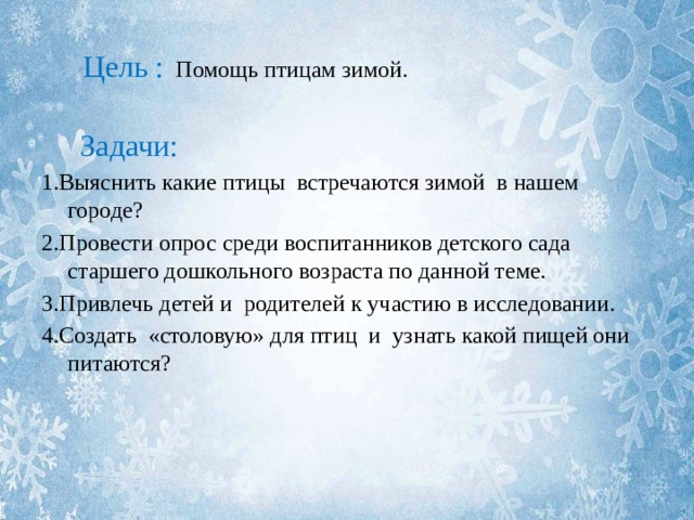  Цель : Помощь птицам зимой.  Задачи: 1.Выяснить какие птицы встречаются зимой в нашем городе? 2.Провести опрос среди воспитанников детского сада старшего дошкольного возраста по данной теме. 3.Привлечь детей и родителей к участию в исследовании. 4.Создать «столовую» для птиц и узнать какой пищей они питаются? 
