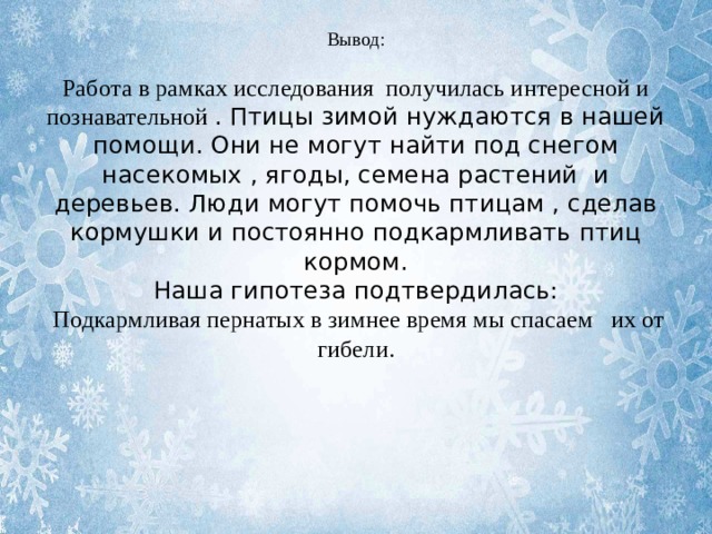 Вывод:   Работа в рамках исследования получилась интересной и познавательной . Птицы зимой нуждаются в нашей помощи. Они не могут найти под снегом насекомых , ягоды, семена растений и деревьев. Люди могут помочь птицам , сделав кормушки и постоянно подкармливать птиц кормом.  Наша гипотеза подтвердилась:  Подкармливая пернатых в зимнее время мы спасаем их от гибели.   
