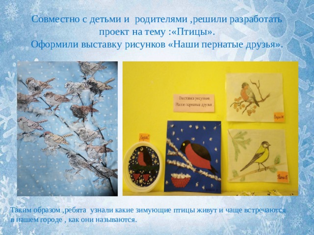 Совместно с детьми и родителями ,решили разработать проект на тему :«Птицы».  Оформили выставку рисунков «Наши пернатые друзья». Таким образом ,ребята узнали какие зимующие птицы живут и чаще встречаются в нашем городе , как они называются. 