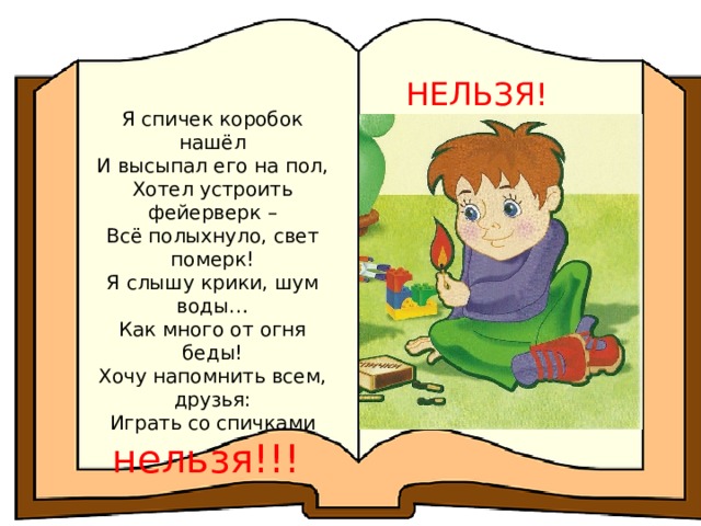 НЕЛЬЗЯ! Я спичек коробок нашёл И высыпал его на пол, Хотел устроить фейерверк – Всё полыхнуло, свет померк! Я слышу крики, шум воды… Как много от огня беды! Хочу напомнить всем, друзья: Играть со спичками нельзя!!! 