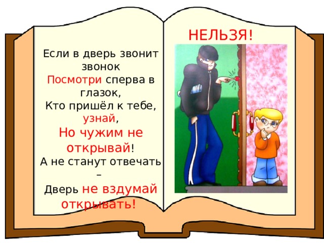 НЕЛЬЗЯ! Если в дверь звонит звонок Посмотри сперва в глазок, Кто пришёл к тебе, узнай , Но чужим не открывай ! А не станут отвечать – Дверь не вздумай открывать! 