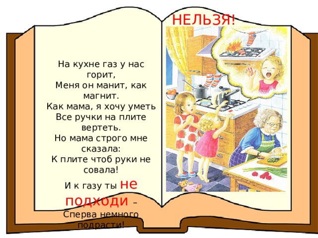 НЕЛЬЗЯ! На кухне газ у нас горит, Меня он манит, как магнит. Как мама, я хочу уметь Все ручки на плите вертеть. Но мама строго мне сказала: К плите чтоб руки не совала! И к газу ты не подходи – Сперва немного подрасти! 