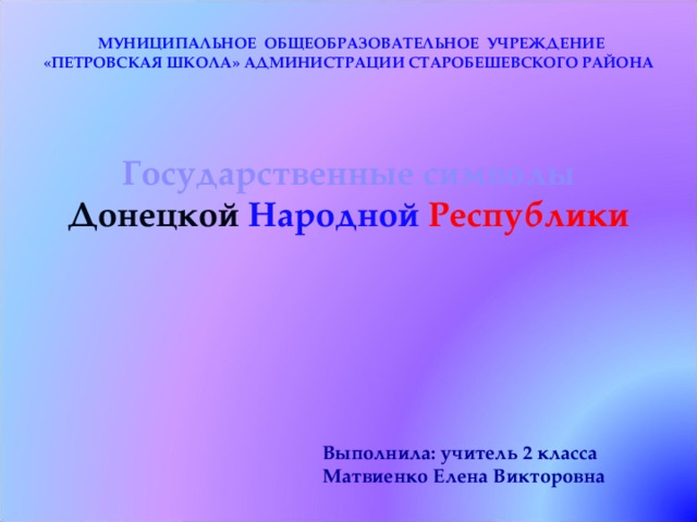  МУНИЦИПАЛЬНОЕ ОБЩЕОБРАЗОВАТЕЛЬНОЕ УЧРЕЖДЕНИЕ «ПЕТРОВСКАЯ ШКОЛА» АДМИНИСТРАЦИИ СТАРОБЕШЕВСКОГО РАЙОНА Государственные символы Донецкой  Народной  Республики Выполнила: учитель 2 класса Матвиенко Елена Викторовна 