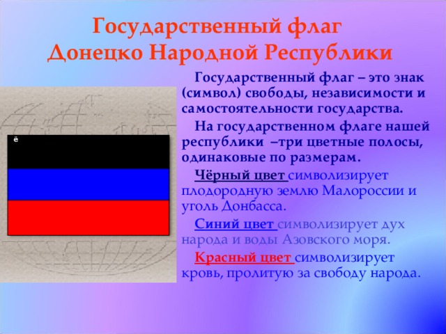 Государственный флаг  Донецко Народной Республики Государственный флаг – это знак (символ) свободы, независимости и самостоятельности государства. На государственном флаге нашей республики –три цветные полосы, одинаковые по размерам. Чёрный цвет символизирует плодородную землю Малороссии и уголь Донбасса. Синий цвет символизирует дух народа и воды Азовского моря. Красный цвет символизирует кровь, пролитую за свободу народа.   ё     
