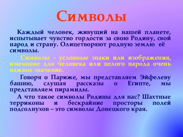 Символы Каждый человек, живущий на нашей планете, испытывает чувство гордости за свою Родину, свой народ и страну. Олицетворяют родную землю её символы.  Символы - условные знаки или изображения, имеющие для человека или целого народа очень важное значение.  Говоря о Париже, мы представляем Эйфелеву башню, слушая рассказы о Египте, мы представляем пирамиды. А что такое символы Родины для нас? Шахтные терриконы и бескрайние просторы полей подсолнухов – это символы Донецкого края.  