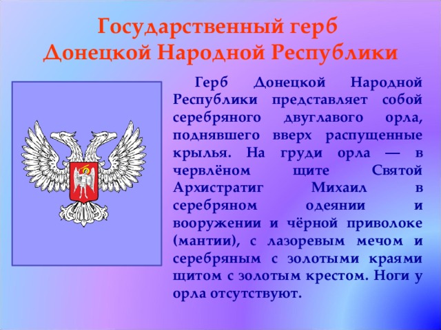 Государственный герб  Донецкой Народной Республики  Герб Донецкой Народной Республики представляет собой серебряного двуглавого орла, поднявшего вверх распущенные крылья. На груди орла — в червлёном щите Святой Архистратиг Михаил в серебряном одеянии и вооружении и чёрной приволоке (мантии), с лазоревым мечом и серебряным с золотыми краями щитом с золотым крестом. Ноги у орла отсутствуют. 