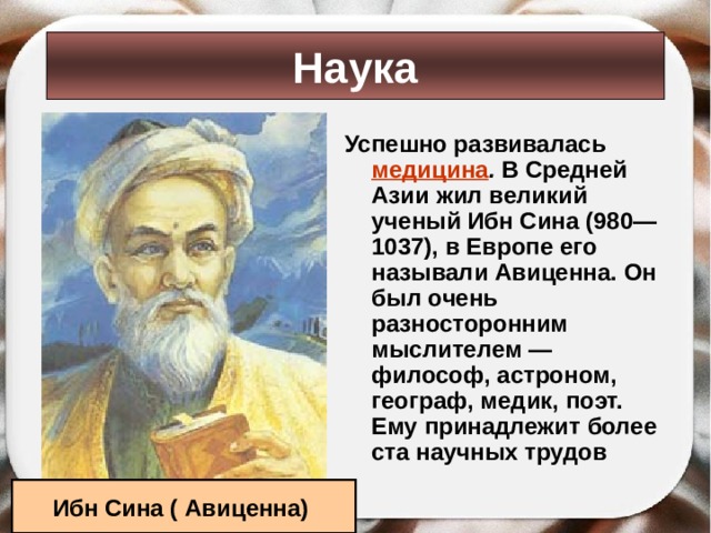 Наука Успешно развивалась медицина . В Средней Азии жил великий ученый Ибн Сина (980— 1037), в Европе его называли Авиценна. Он был очень разносторонним мыслителем — философ, астроном, географ, медик, поэт. Ему принадлежит более ста научных трудов Ибн Сина ( Авиценна) 
