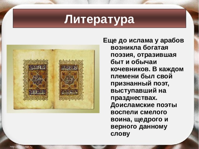 Литература Еще до ислама у арабов возникла богатая поэзия, отразившая быт и обычаи кочевников. В каждом племени был свой признанный поэт, выступавший на празднествах. Доисламские поэты воспели смелого воина, щедрого и верного данному слову 