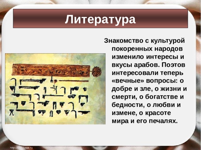 Литература Знакомство с культурой покоренных народов изменило интересы и вкусы арабов. Поэтов интересовали теперь «вечные» вопросы: о добре и зле, о жизни и смерти, о богатстве и бедности, о любви и измене, о красоте мира и его печалях.  