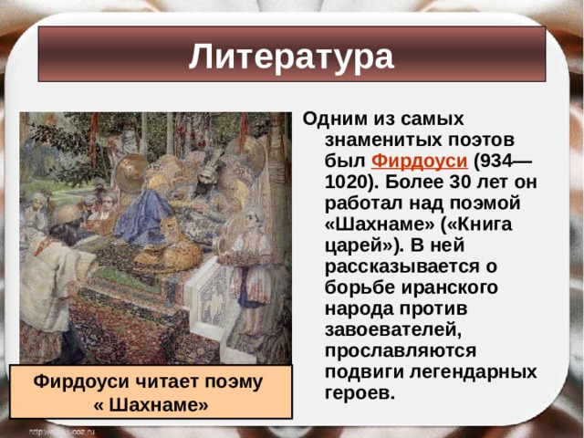 Литература Одним из самых знаменитых поэтов был Фирдоуси (934—1020). Более 30 лет он работал над поэмой «Шахнаме» («Книга царей»). В ней рассказывается о борьбе иранского народа против завоевателей, прославляются подвиги легендарных героев. Фирдоуси читает поэму « Шахнаме» 