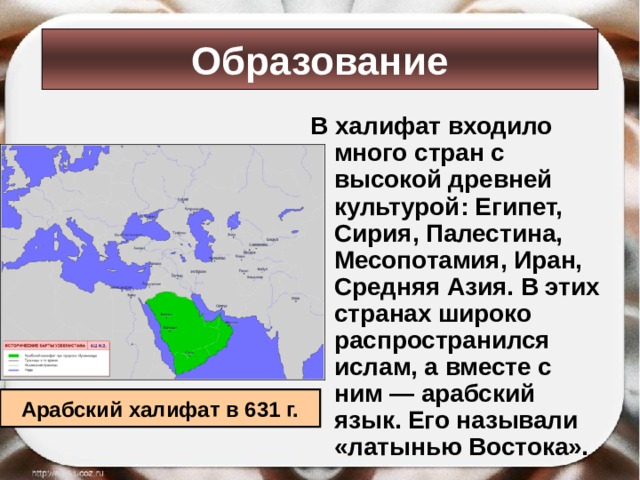 Образование В халифат входило много стран с высокой древней культурой: Египет, Сирия, Палестина, Месопотамия, Иран, Средняя Азия. В этих странах широко распространился ислам, а вместе с ним — арабский язык. Его называли «латынью Востока». Арабский халифат в 631 г. 