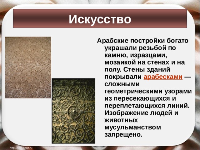 Искусство Арабские постройки богато украшали резьбой по камню, изразцами, мозаикой на стенах и на полу. Стены зданий покрывали арабесками  — сложными геометрическими узорами из пересекающихся и переплетающихся линий. Изображение людей и животных мусульманством запрещено.  