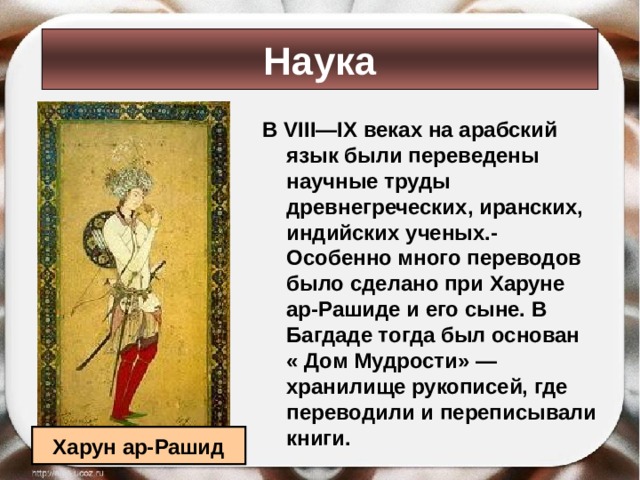 Наука В VIII — IX веках на арабский язык были переведены научные труды древнегреческих, иранских, индийских ученых.- Особенно много переводов было сделано при Харуне ар-Рашиде и его сыне. В Багдаде тогда был основан « Дом Мудрости»  — хранилище рукописей, где переводили и переписывали книги. Харун ар-Рашид 
