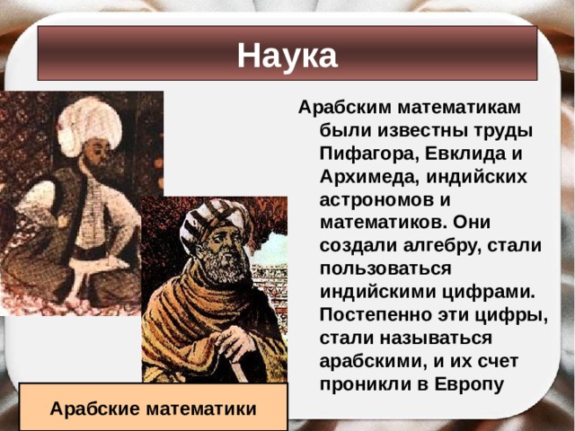 Наука Арабским математикам были известны труды Пифагора, Евклида и Архимеда, индийских астрономов и математиков. Они создали алгебру, стали пользоваться индийскими цифрами. Постепенно эти цифры, стали называться арабскими, и их счет проникли в Европу Арабские математики 