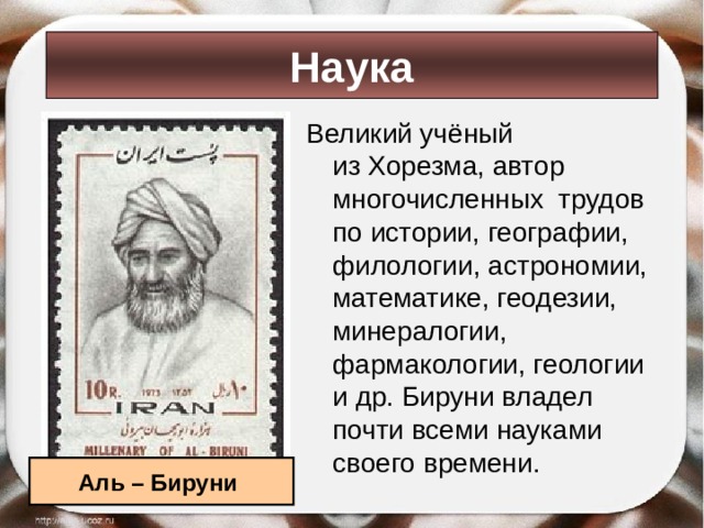 Наука Великий учёный из Хорезма, автор многочисленных трудов по истории, географии, филологии, астрономии, математике, геодезии, минералогии, фармакологии, геологии и др. Бируни владел почти всеми науками своего времени.  Аль – Бируни 