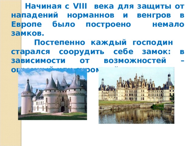  Начиная с VIII века для защиты от нападений норманнов и венгров в Европе было построено немало замков.  Постепенно каждый господин старался соорудить себе замок: в зависимости от возможностей – огромный или скромный. 