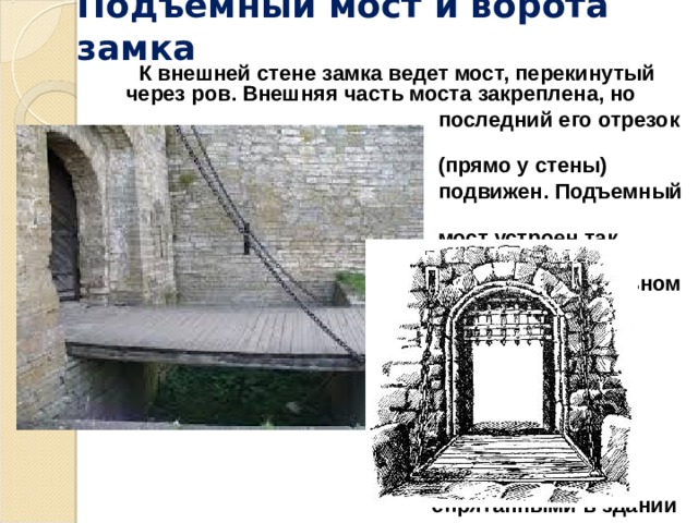 Подъемный мост и ворота замка  К внешней стене замка ведет мост, перекинутый через ров. Внешняя часть моста закреплена, но  последний его отрезок  (прямо у стены)  подвижен.  Подъемный  мост устроен так,  чтобы в вертикальном  положении он  закрывал собой  ворота. Мост  приводится в  движение  механизмами,  спрятанными в здании  над ними.   