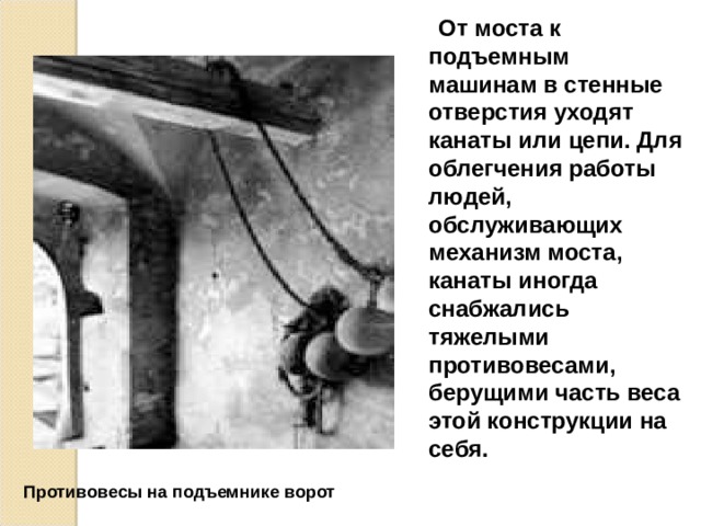  От моста к подъемным машинам в стенные отверстия уходят канаты или цепи. Для облегчения работы людей, обслуживающих механизм моста, канаты иногда снабжались тяжелыми противовесами, берущими часть веса этой конструкции на себя. Противовесы на подъемнике ворот  
