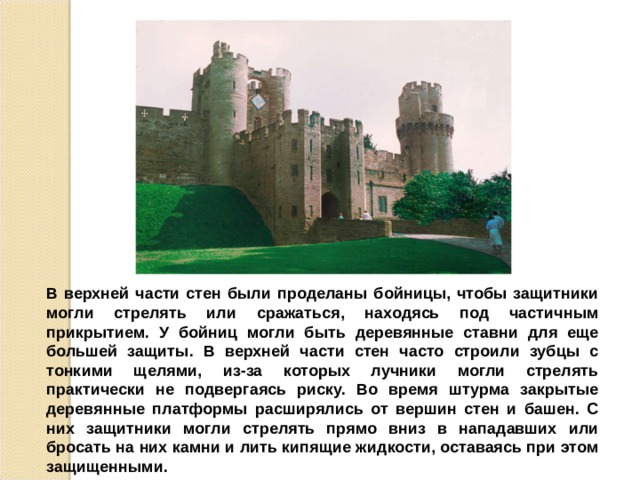 В верхней части стен были проделаны бойницы, чтобы защитники могли стрелять или сражаться, находясь под частичным прикрытием. У бойниц могли быть деревянные ставни для еще большей защиты. В верхней части стен часто строили зубцы с тонкими щелями, из-за которых лучники могли стрелять практически не подвергаясь риску. Во время штурма закрытые деревянные платформы расширялись от вершин стен и башен. С них защитники могли стрелять прямо вниз в нападавших или бросать на них камни и лить кипящие жидкости, оставаясь при этом защищенными. 