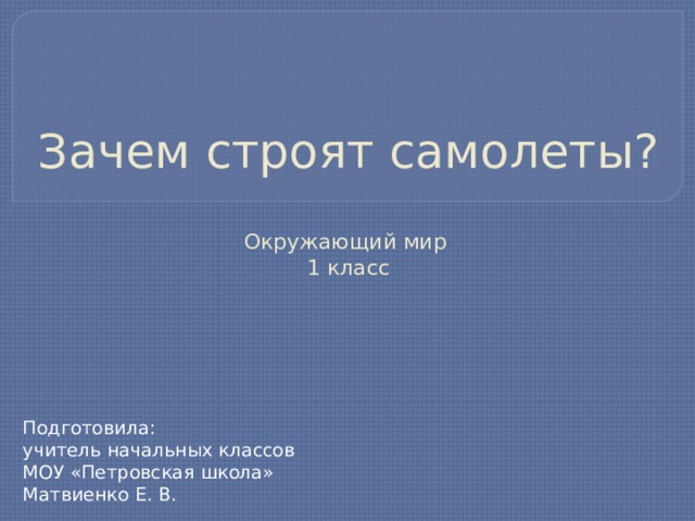 Зачем строят самолеты?   Окружающий мир  1 класс Подготовила: учитель начальных классов МОУ «Петровская школа» Матвиенко Е. В. 