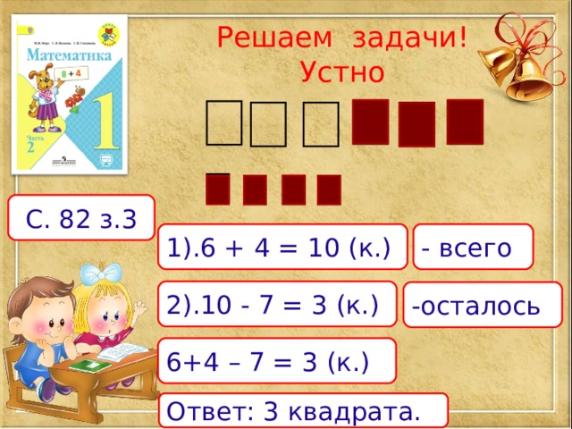Решаем задачи!  Устно С. 82 з.3 1).6 + 4 = 10 (к.) - всего 2).10 - 7 = 3 (к.) -осталось 6+4 – 7 = 3 (к.) Ответ: 3 квадрата. 