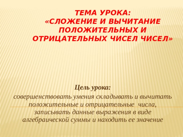 Тема урока:  «Сложение и вычитание положительных и отрицательных чисел чисел» Цель урока: совершенствовать умения складывать и вычитать положительные и отрицательные числа, записывать данные выражения в виде алгебраической суммы и находить ее значение 