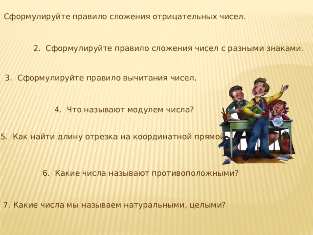 1. Сформулируйте правило сложения отрицательных чисел. 2. Сформулируйте правило сложения чисел с разными знаками. 3. Сформулируйте правило вычитания чисел . 4. Что называют модулем числа? 5. Как найти длину отрезка на координатной прямой? 6. Какие числа называют противоположными? 7. Какие числа мы называем натуральными, целыми? 