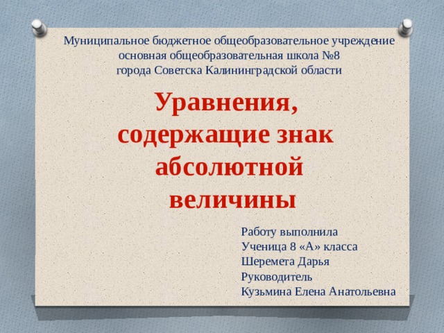 Муниципальное бюджетное общеобразовательное учреждение основная общеобразовательная школа №8 города Советска Калининградской области Уравнения, содержащие знак абсолютной  величины Работу выполнила Ученица 8 «А» класса Шеремета Дарья Руководитель Кузьмина Елена Анатольевна 