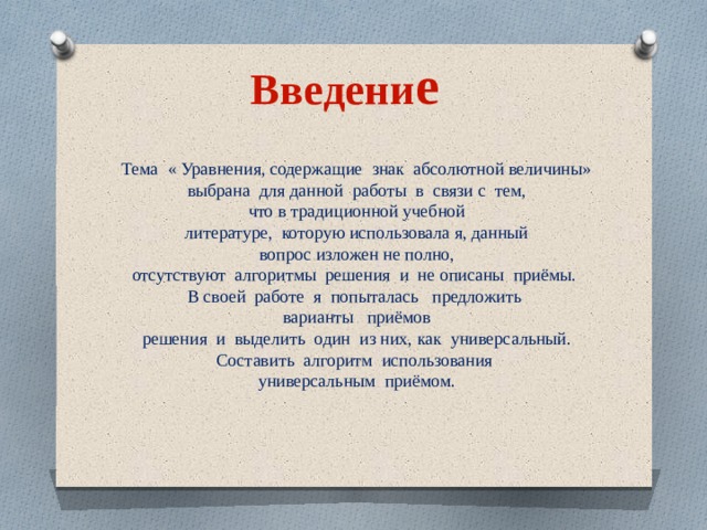 Введени е Тема « Уравнения, содержащие знак абсолютной величины» выбрана для данной работы в связи с тем, что в традиционной учебной литературе, которую использовала я, данный вопрос изложен не полно, отсутствуют алгоритмы решения и не описаны приёмы. В своей работе я попыталась предложить  варианты приёмов  решения и выделить один из них, как универсальный. Составить алгоритм использования универсальным приёмом. 
