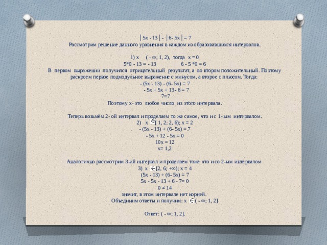 │ 5х - 13│- │6- 5х│= 7 Рассмотрим решение данного уравнения в каждом из образовавшихся интервалов. 1) х ( - ∞; 1, 2), тогда х = 0 5*0 - 13 = - 13 6 - 5 *0 = 6 В первом выражении получился отрицательный результат, а во втором положительный. Поэтому раскроем первое подмодульное выражение с минусом, а второе с плюсом. Тогда: - (5х - 13) - (6- 5х) = 7  - 5х + 5х + 13- 6 = 7  7=7 Поэтому х- это любое число из этого интервала. Теперь возьмём 2- ой интервал и проделаем то же самое, что и с 1- ым интервалом. 2) х [ 1, 2; 2, 6); х = 2 - (5х - 13) + (6- 5х) = 7 - 5х + 12 - 5х = 0 10х = 12 х= 1,2 Аналогично рассмотрим 3-ий интервал и проделаем тоже что и со 2-ым интервалом 3)  х [2, 6; +∞); х = 4 (5х - 13) + (6- 5х) = 7 5х - 5х - 13 + 6 - 7= 0 0 ≠ 14 значит, в этом интервале нет корней. Объединим ответы и получим: х ( - ∞; 1, 2] Ответ: ( - ∞; 1, 2]. 
